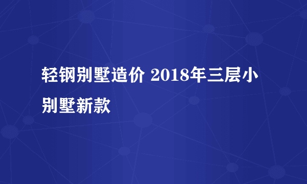 轻钢别墅造价 2018年三层小别墅新款