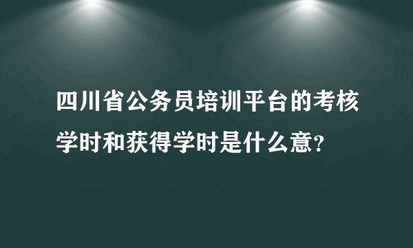 四川省公务员培训平台的考核学时和获得学时是什么意？