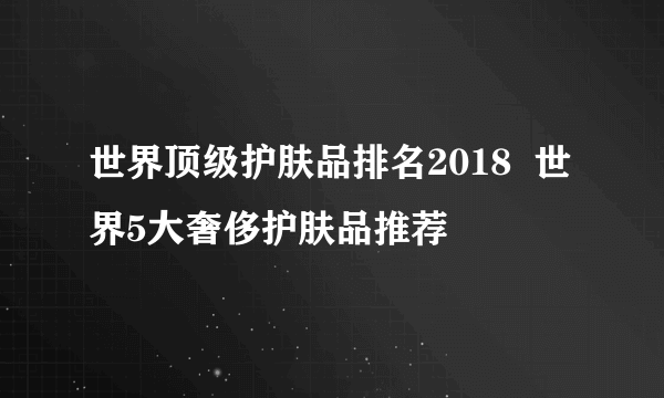 世界顶级护肤品排名2018  世界5大奢侈护肤品推荐