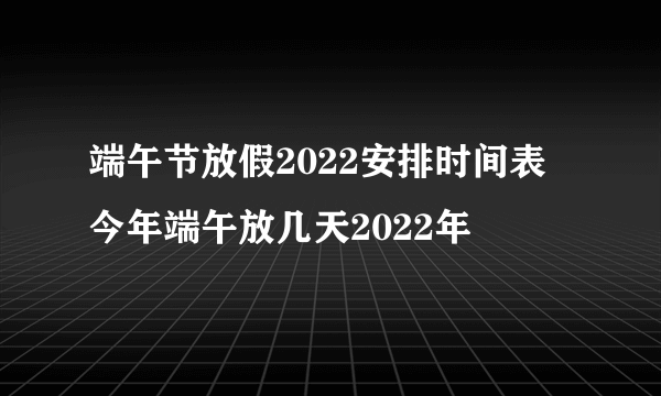 端午节放假2022安排时间表 今年端午放几天2022年