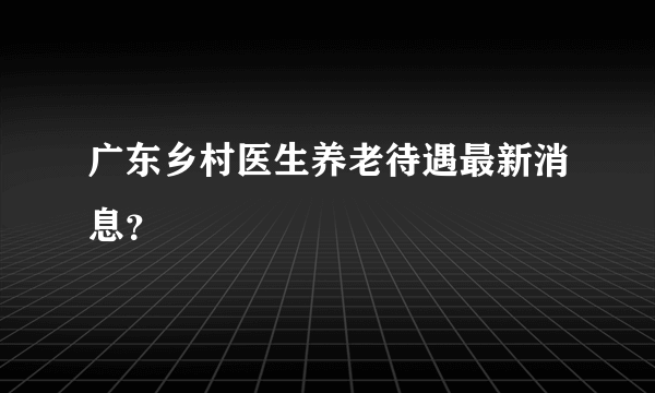 广东乡村医生养老待遇最新消息？