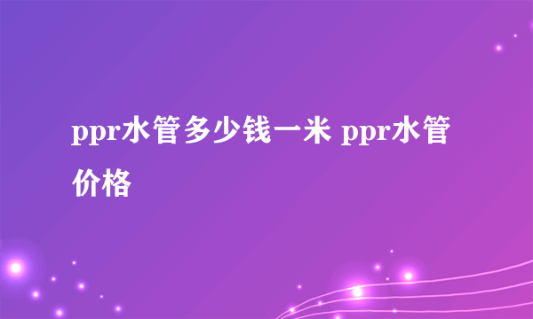 ppr水管多少钱一米 ppr水管价格