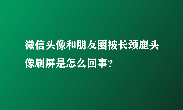 微信头像和朋友圈被长颈鹿头像刷屏是怎么回事？