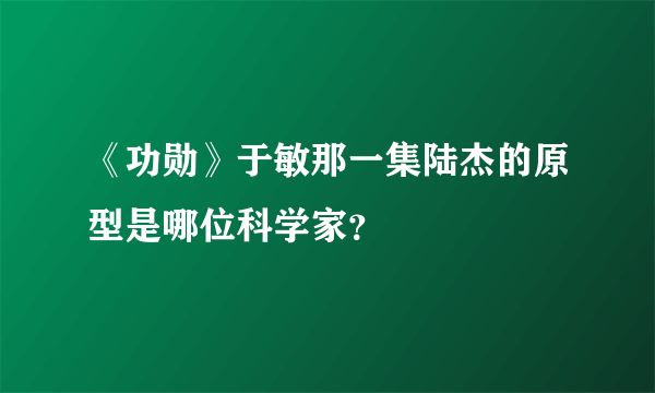 《功勋》于敏那一集陆杰的原型是哪位科学家？