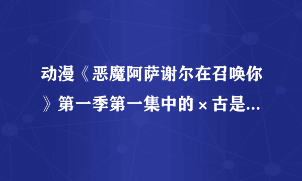 动漫《恶魔阿萨谢尔在召唤你》第一季第一集中的×古是什么意思_百度知