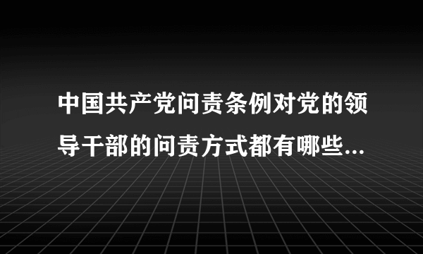 中国共产党问责条例对党的领导干部的问责方式都有哪些？如何使用