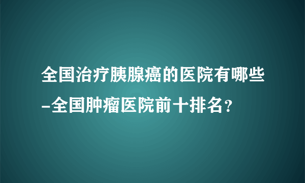 全国治疗胰腺癌的医院有哪些-全国肿瘤医院前十排名？