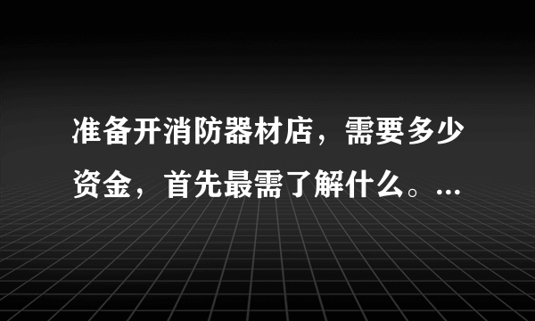 准备开消防器材店，需要多少资金，首先最需了解什么。自己本身是消防军人。