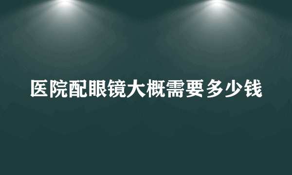 医院配眼镜大概需要多少钱