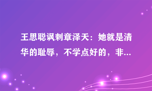 王思聪讽刺章泽天：她就是清华的耻辱，不学点好的，非靠美貌上位