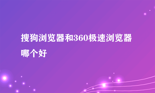 搜狗浏览器和360极速浏览器哪个好