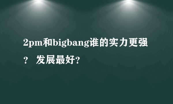 2pm和bigbang谁的实力更强？ 发展最好？