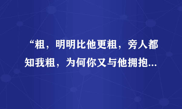 “粗，明明比他更粗，旁人都知我粗，为何你又与他拥抱”是什么歌的歌词呀？