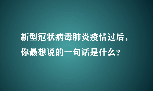 新型冠状病毒肺炎疫情过后，你最想说的一句话是什么？