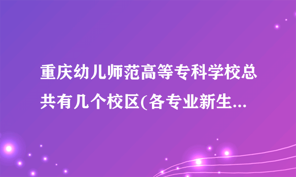 重庆幼儿师范高等专科学校总共有几个校区(各专业新生在哪个校区)