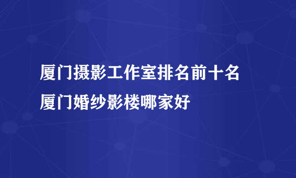 厦门摄影工作室排名前十名 厦门婚纱影楼哪家好