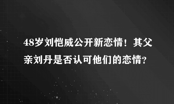 48岁刘恺威公开新恋情！其父亲刘丹是否认可他们的恋情？