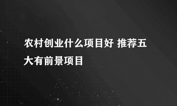 农村创业什么项目好 推荐五大有前景项目