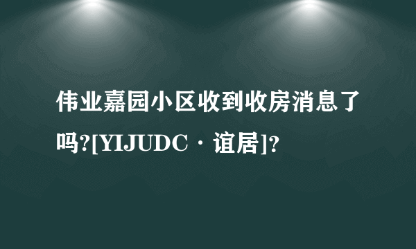 伟业嘉园小区收到收房消息了吗?[YIJUDC·谊居]？