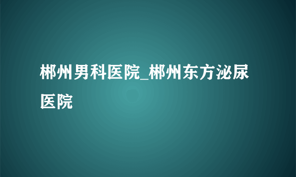 郴州男科医院_郴州东方泌尿医院