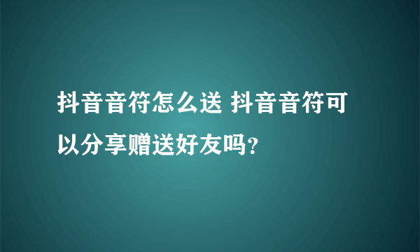 抖音音符怎么送 抖音音符可以分享赠送好友吗？