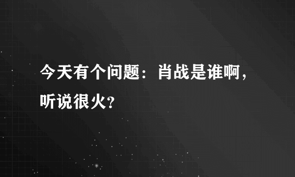 今天有个问题：肖战是谁啊，听说很火？