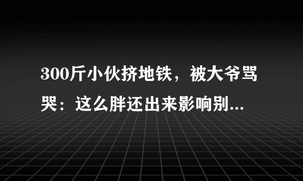 300斤小伙挤地铁，被大爷骂哭：这么胖还出来影响别人。胖子不能挤地铁吗？你怎么看？