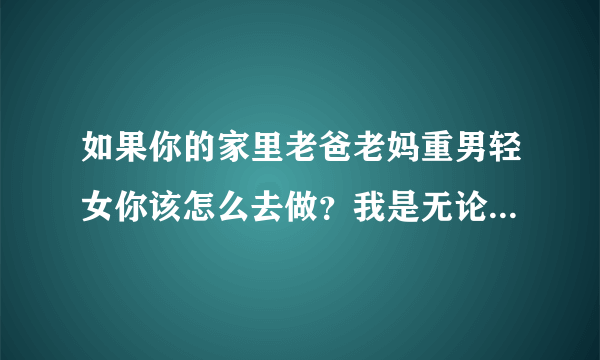 如果你的家里老爸老妈重男轻女你该怎么去做？我是无论做的在好他们都看不上，哥哥随便一句话他们都会心疼