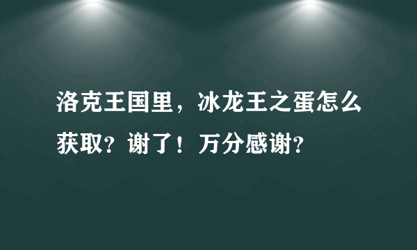 洛克王国里，冰龙王之蛋怎么获取？谢了！万分感谢？