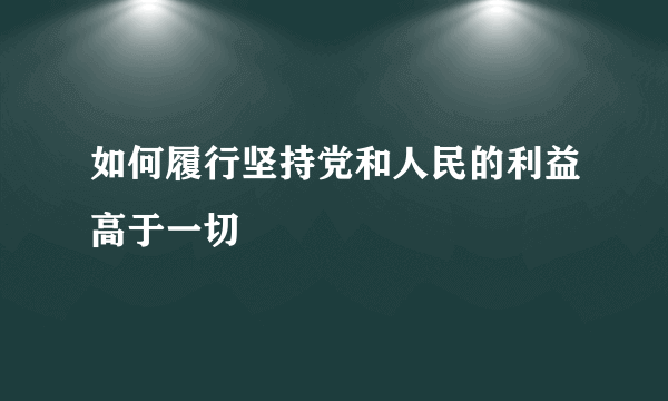 如何履行坚持党和人民的利益高于一切