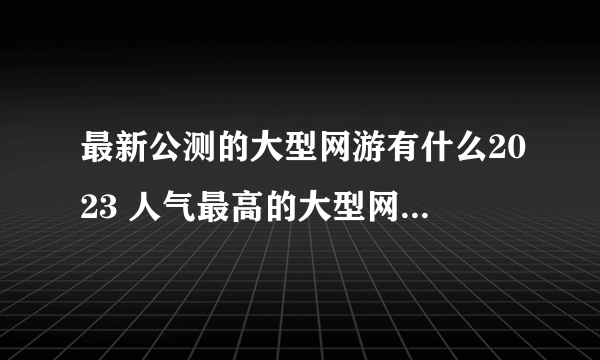 最新公测的大型网游有什么2023 人气最高的大型网络游戏推荐