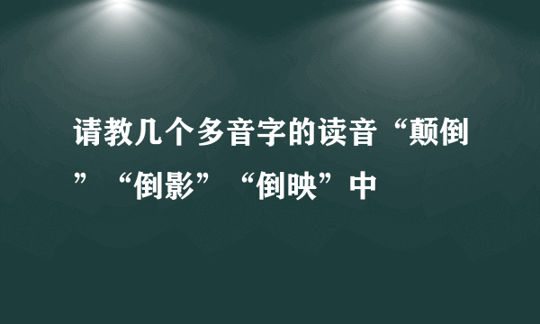 请教几个多音字的读音“颠倒”“倒影”“倒映”中