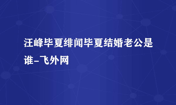 汪峰毕夏绯闻毕夏结婚老公是谁-飞外网