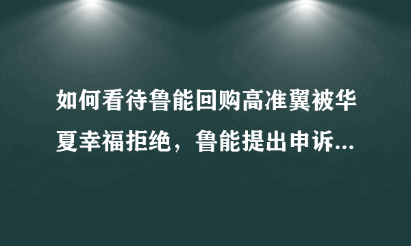 如何看待鲁能回购高准翼被华夏幸福拒绝，鲁能提出申诉这件事？