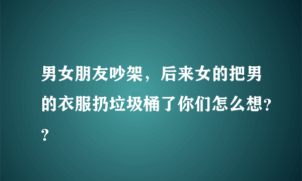 男女朋友吵架，后来女的把男的衣服扔垃圾桶了你们怎么想？？