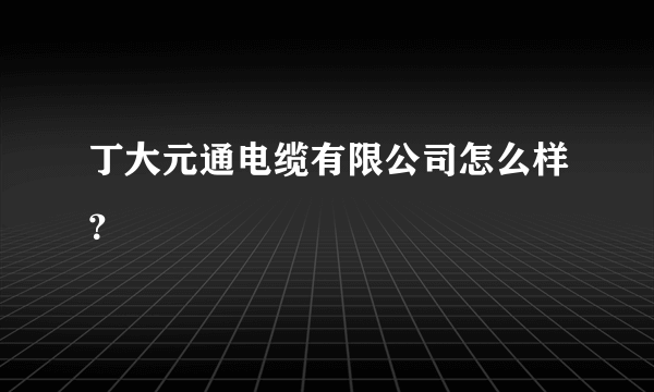 丁大元通电缆有限公司怎么样？