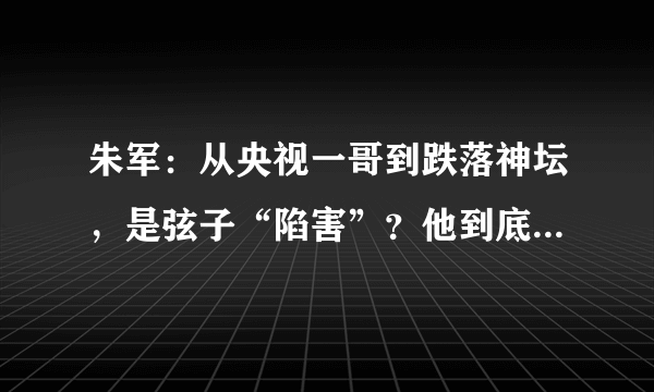 朱军：从央视一哥到跌落神坛，是弦子“陷害”？他到底冤不冤？