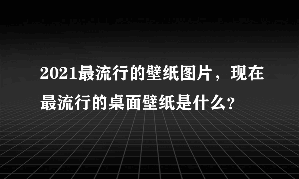 2021最流行的壁纸图片，现在最流行的桌面壁纸是什么？