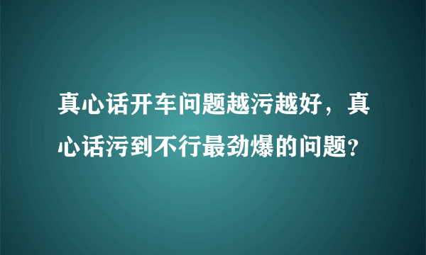 真心话开车问题越污越好，真心话污到不行最劲爆的问题？