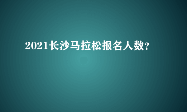 2021长沙马拉松报名人数？