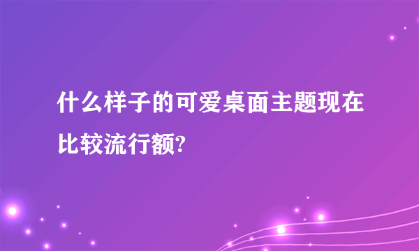 什么样子的可爱桌面主题现在比较流行额?