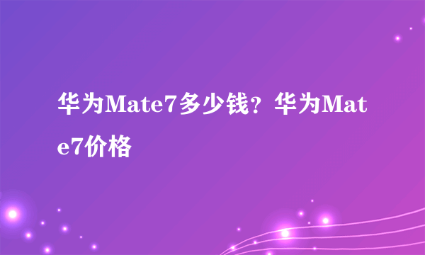 华为Mate7多少钱？华为Mate7价格