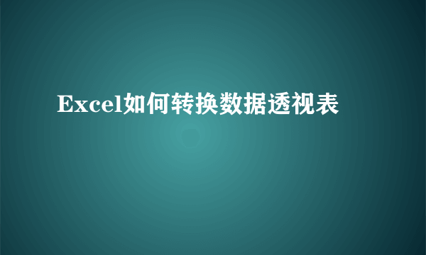 Excel如何转换数据透视表