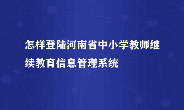 怎样登陆河南省中小学教师继续教育信息管理系统