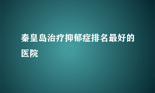 秦皇岛治疗抑郁症排名最好的医院