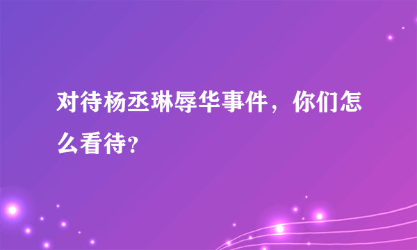 对待杨丞琳辱华事件，你们怎么看待？