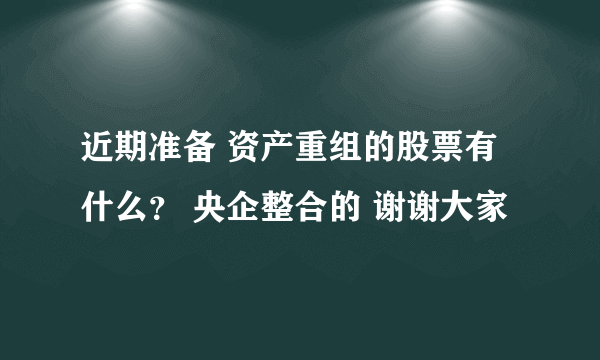 近期准备 资产重组的股票有什么？ 央企整合的 谢谢大家