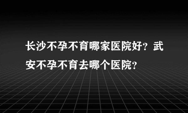 长沙不孕不育哪家医院好？武安不孕不育去哪个医院？