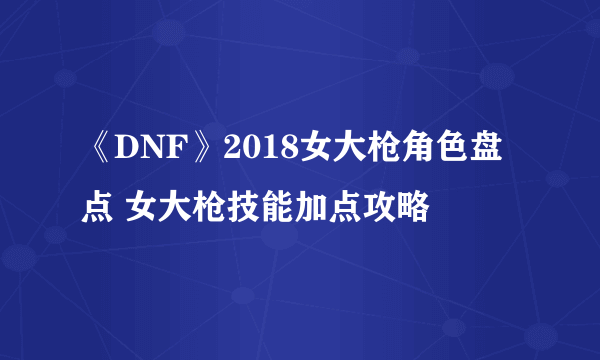 《DNF》2018女大枪角色盘点 女大枪技能加点攻略