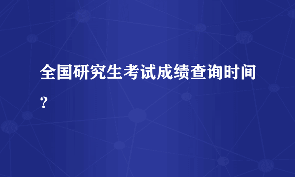 全国研究生考试成绩查询时间？